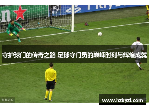 守护球门的传奇之路 足球守门员的巅峰时刻与辉煌成就