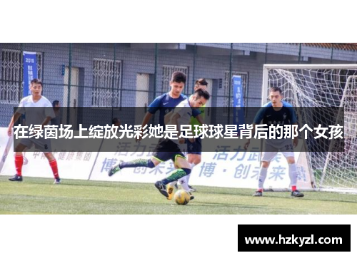在绿茵场上绽放光彩她是足球球星背后的那个女孩