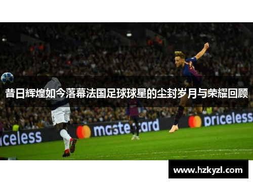 昔日辉煌如今落幕法国足球球星的尘封岁月与荣耀回顾
