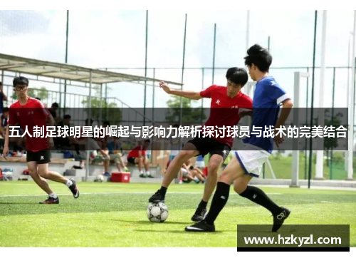 五人制足球明星的崛起与影响力解析探讨球员与战术的完美结合