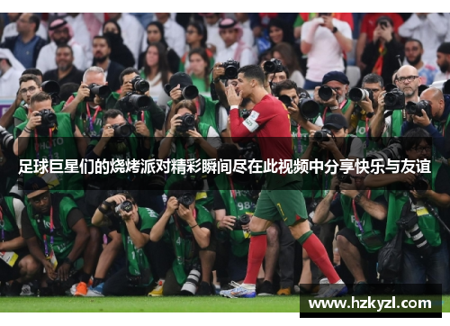足球巨星们的烧烤派对精彩瞬间尽在此视频中分享快乐与友谊