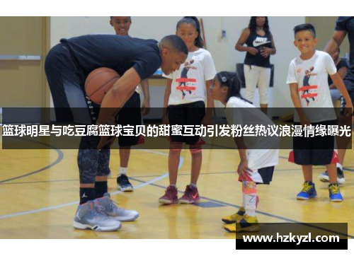 篮球明星与吃豆腐篮球宝贝的甜蜜互动引发粉丝热议浪漫情缘曝光