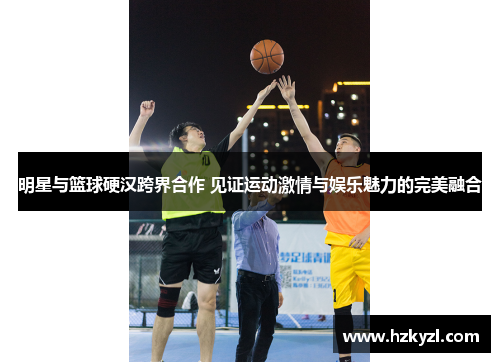 明星与篮球硬汉跨界合作 见证运动激情与娱乐魅力的完美融合