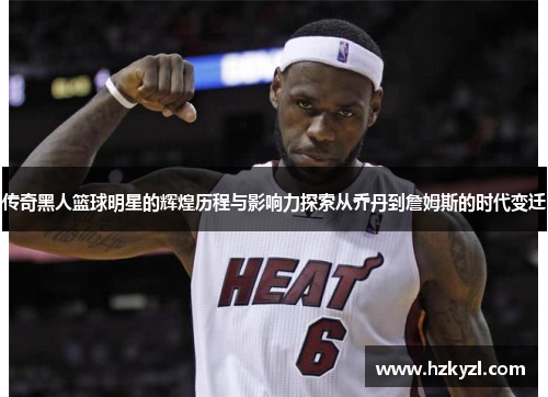 传奇黑人篮球明星的辉煌历程与影响力探索从乔丹到詹姆斯的时代变迁