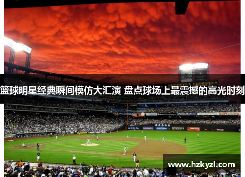 篮球明星经典瞬间模仿大汇演 盘点球场上最震撼的高光时刻