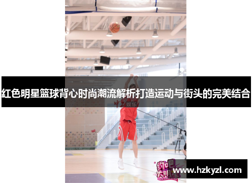 红色明星篮球背心时尚潮流解析打造运动与街头的完美结合