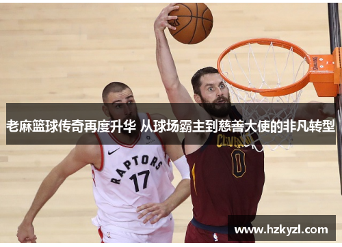 老麻篮球传奇再度升华 从球场霸主到慈善大使的非凡转型